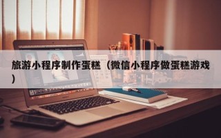 汝州旅游小程序制作蛋糕（微信小程序做蛋糕游戏）